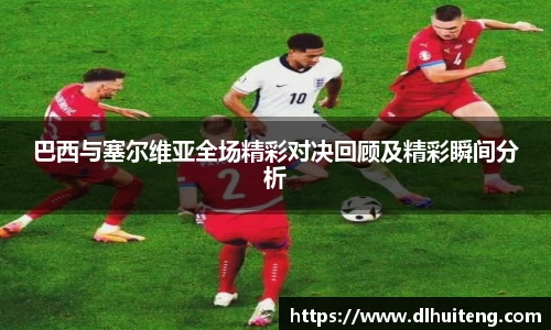巴西与塞尔维亚全场精彩对决回顾及精彩瞬间分析
