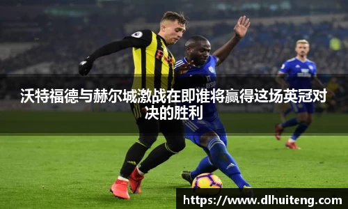沃特福德与赫尔城激战在即谁将赢得这场英冠对决的胜利